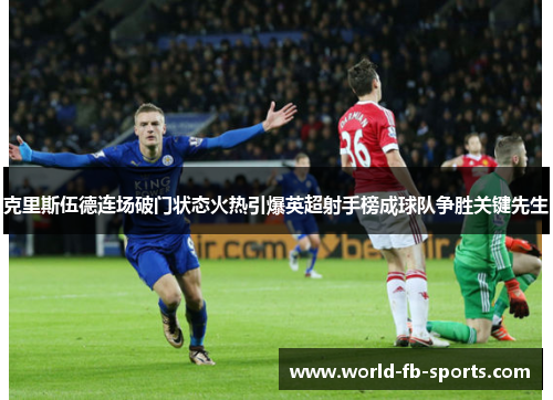 克里斯伍德连场破门状态火热引爆英超射手榜成球队争胜关键先生