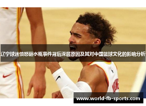 辽宁球迷愤怒砸水瓶事件背后深层原因及其对中国篮球文化的影响分析 辽宁球迷愤怒砸水瓶事件背后深层原因及其对中国篮球文化的影响分析